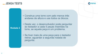 JENGA TESTS
• Construa uma torre com pelo menos três
andares de altura e use todos os blocos.
• Desta vez, o desenvolvedor pode perguntar
ao testador a cada 5 peças inseridas na
torre, se aquela peça é um problema.
• Se tiver mais de uma peça para o testador
retirar, aguardar a segunda rodada de
pergunta.
Rodada 2
 