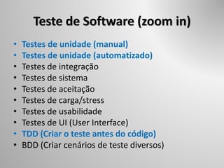 Teste de Software (zoom in)
• Testes de unidade (manual)
• Testes de unidade (automatizado)
• Testes de integração
• Testes de sistema
• Testes de aceitação
• Testes de carga/stress
• Testes de usabilidade
• Testes de UI (User Interface)
• TDD (Criar o teste antes do código)
• BDD (Criar cenários de teste diversos)
 