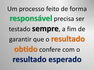 Um processo feito de forma
responsável precisa ser
testado sempre, a fim de
garantir que o resultado
obtido confere com o
resultado esperado
 