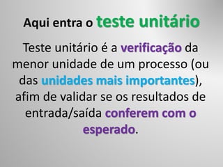 Aqui entra o teste unitário
Teste unitário é a verificação da
menor unidade de um processo (ou
das unidades mais importantes),
afim de validar se os resultados de
entrada/saída conferem com o
esperado.
 