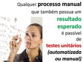 Qualquer processo manual
que também possua um
resultado
esperado
é passível
de
testes unitários
(automatizado
ou manual)
 