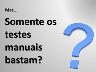 Somente os
testes
manuais
bastam?
Mas...
 