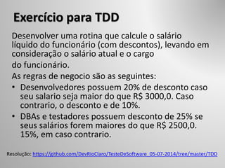 Exercício para TDD
Desenvolver uma rotina que calcule o salário
líquido do funcionário (com descontos), levando em
consideração o salário atual e o cargo
do funcionário.
As regras de negocio são as seguintes:
• Desenvolvedores possuem 20% de desconto caso
seu salario seja maior do que R$ 3000,0. Caso
contrario, o desconto e de 10%.
• DBAs e testadores possuem desconto de 25% se
seus salários forem maiores do que R$ 2500,0.
15%, em caso contrario.
Resolução: https://github.com/DevRioClaro/TesteDeSoftware_05-07-2014/tree/master/TDD
 