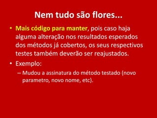 Nem tudo são flores...
• Mais código para manter, pois caso haja
alguma alteração nos resultados esperados
dos métodos já cobertos, os seus respectivos
testes também deverão ser reajustados.
• Exemplo:
– Mudou a assinatura do método testado (novo
parametro, novo nome, etc).
 
