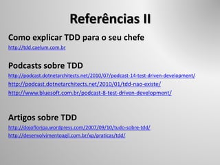 Referências II
Como explicar TDD para o seu chefe
http://tdd.caelum.com.br
Podcasts sobre TDD
http://podcast.dotnetarchitects.net/2010/07/podcast-14-test-driven-development/
http://podcast.dotnetarchitects.net/2010/01/tdd-nao-existe/
http://www.bluesoft.com.br/podcast-8-test-driven-development/
Artigos sobre TDD
http://dojofloripa.wordpress.com/2007/09/10/tudo-sobre-tdd/
http://desenvolvimentoagil.com.br/xp/praticas/tdd/
 