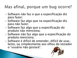  Software não faz o que a especificação diz
para fazer;
 Software faz algo que na especificação diz
para não fazer;
 Software faz algo que a especificação do
produto não menciona;
 Software não faz algo que a especificação do
produto menciona;
 Software é difícil de entender, difícil de usar,
lento, ou simplesmente aos olhos do testador
o “usuário não gostará”.
 