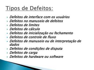  Defeitos de interface com os usuários
 Defeitos no manuseio de defeitos
 Defeitos de limites
 Defeitos de cálculo
 Defeitos de inicialização ou fechamento
 Defeitos de controle de fluxo
 Defeitos de manuseio ou de interpretação de
dados
 Defeitos de condições de disputa
 Defeitos de carga
 Defeitos de hardware ou software
 