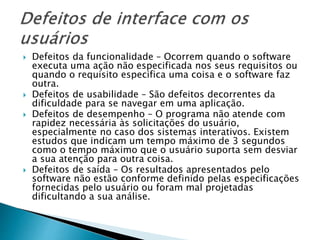  Defeitos da funcionalidade – Ocorrem quando o software
executa uma ação não especificada nos seus requisitos ou
quando o requisito especifica uma coisa e o software faz
outra.
 Defeitos de usabilidade – São defeitos decorrentes da
dificuldade para se navegar em uma aplicação.
 Defeitos de desempenho – O programa não atende com
rapidez necessária às solicitações do usuário,
especialmente no caso dos sistemas interativos. Existem
estudos que indicam um tempo máximo de 3 segundos
como o tempo máximo que o usuário suporta sem desviar
a sua atenção para outra coisa.
 Defeitos de saída – Os resultados apresentados pelo
software não estão conforme definido pelas especificações
fornecidas pelo usuário ou foram mal projetadas
dificultando a sua análise.
 