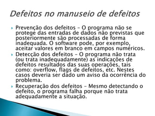  Prevenção dos defeitos – O programa não se
protege das entradas de dados não previstas que
posteriormente são processadas de forma
inadequada. O software pode, por exemplo,
aceitar valores em branco em campos numéricos.
 Detecção dos defeitos – O programa não trata
(ou trata inadequadamente) as indicações de
defeitos resultados das suas operações, tais
como: overflow, flags de defeitos, etc. Nestes
casos deveria ser dado um aviso da ocorrência do
problema.
 Recuperação dos defeitos – Mesmo detectando o
defeito, o programa falha porque não trata
adequadamente a situação.
 