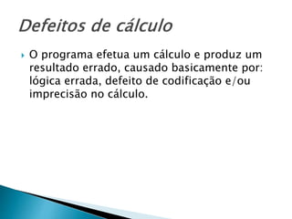  O programa efetua um cálculo e produz um
resultado errado, causado basicamente por:
lógica errada, defeito de codificação e/ou
imprecisão no cálculo.
 