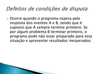  Ocorre quando o programa espera pela
resposta dos eventos A e B, sendo que é
suposto que A sempre termine primeiro. Se
por algum problema B terminar primeiro, o
programa pode não estar preparado para esta
situação e apresentar resultados inesperados.
 