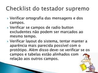  Verificar ortografia das mensagens e dos
campos.
 Verificar se campos de radio button
excludentes não podem ser marcados ao
mesmo tempo.
 Verificar layout do sistema, tentar manter a
aparência mais parecida possível com o
protótipo. Além disso deve-se verificar se os
campos e tabelas estão alinhados com
relação aos outros campos.
 