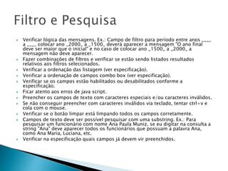  Verificar lógica das mensagens. Ex.: Campo de filtro para período entre anos ____
a ____ colocar ano _2000_ a _1500_ deverá aparecer a mensagem "O ano final
deve ser maior que o inicial" e no caso de colocar ano _1500_ a _2000_ a
mensagem não deve aparecer.
 Fazer combinações de filtros e verificar se estão sendo listados resultados
relativos aos filtros selecionados.
 Verificar a ordenação das listagem (ver especificação).
 Verificar a ordenação de campos combo box (ver especificação).
 Verificar se os campos estão habilitados ou desabilitados conforme a
especificação.
 Ficar atento aos erros de java script.
 Preencher os campos de texto com caracteres especiais e/ou caracteres inválidos.
 Se não conseguir preencher com caracteres inválidos via teclado, tentar ctrl+v e
cola com o mouse.
 Verificar se o botão limpar está limpando todos os campos corretamente.
 Campos de texto deve ser possível pesquisar com uma substring. Ex.: Para
pesquisar um funcionário com nome Ana Paula Muniz, se eu digitar na consulta a
string "Ana" deve aparecer todos os funcionários que possuam a palavra Ana,
como Ana Maria, Luciana, etc.
 Verificar na especificação quais campos já devem vir preenchidos.
 