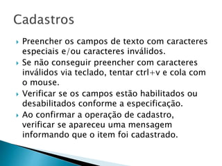  Preencher os campos de texto com caracteres
especiais e/ou caracteres inválidos.
 Se não conseguir preencher com caracteres
inválidos via teclado, tentar ctrl+v e cola com
o mouse.
 Verificar se os campos estão habilitados ou
desabilitados conforme a especificação.
 Ao confirmar a operação de cadastro,
verificar se apareceu uma mensagem
informando que o item foi cadastrado.
 