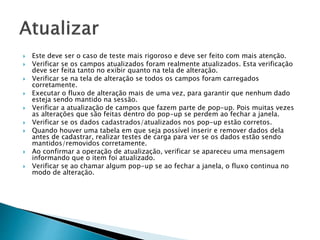  Este deve ser o caso de teste mais rigoroso e deve ser feito com mais atenção.
 Verificar se os campos atualizados foram realmente atualizados. Esta verificação
deve ser feita tanto no exibir quanto na tela de alteração.
 Verificar se na tela de alteração se todos os campos foram carregados
corretamente.
 Executar o fluxo de alteração mais de uma vez, para garantir que nenhum dado
esteja sendo mantido na sessão.
 Verificar a atualização de campos que fazem parte de pop-up. Pois muitas vezes
as alterações que são feitas dentro do pop-up se perdem ao fechar a janela.
 Verificar se os dados cadastrados/atualizados nos pop-up estão corretos.
 Quando houver uma tabela em que seja possível inserir e remover dados dela
antes de cadastrar, realizar testes de carga para ver se os dados estão sendo
mantidos/removidos corretamente.
 Ao confirmar a operação de atualização, verificar se apareceu uma mensagem
informando que o item foi atualizado.
 Verificar se ao chamar algum pop-up se ao fechar a janela, o fluxo continua no
modo de alteração.
 