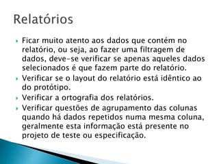  Ficar muito atento aos dados que contém no
relatório, ou seja, ao fazer uma filtragem de
dados, deve-se verificar se apenas aqueles dados
selecionados é que fazem parte do relatório.
 Verificar se o layout do relatório está idêntico ao
do protótipo.
 Verificar a ortografia dos relatórios.
 Verificar questões de agrupamento das colunas
quando há dados repetidos numa mesma coluna,
geralmente esta informação está presente no
projeto de teste ou especificação.
 
