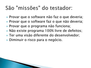  Provar que o software não faz o que deveria;
 Provar que o software faz o que não deveria;
 Provar que o programa não funciona;
 Não existe programa 100% livre de defeitos;
 Ter uma visão diferente do desenvolvedor;
 Diminuir o risco para o negócio.
 