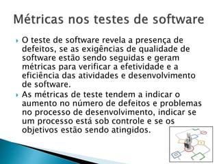  O teste de software revela a presença de
defeitos, se as exigências de qualidade de
software estão sendo seguidas e geram
métricas para verificar a efetividade e a
eficiência das atividades e desenvolvimento
de software.
 As métricas de teste tendem a indicar o
aumento no número de defeitos e problemas
no processo de desenvolvimento, indicar se
um processo está sob controle e se os
objetivos estão sendo atingidos.
 