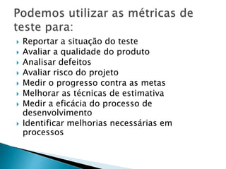  Reportar a situação do teste
 Avaliar a qualidade do produto
 Analisar defeitos
 Avaliar risco do projeto
 Medir o progresso contra as metas
 Melhorar as técnicas de estimativa
 Medir a eficácia do processo de
desenvolvimento
 Identificar melhorias necessárias em
processos
 