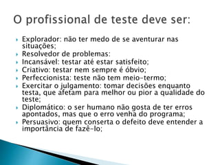  Explorador: não ter medo de se aventurar nas
situações;
 Resolvedor de problemas:
 Incansável: testar até estar satisfeito;
 Criativo: testar nem sempre é óbvio;
 Perfeccionista: teste não tem meio-termo;
 Exercitar o julgamento: tomar decisões enquanto
testa, que afetam para melhor ou pior a qualidade do
teste;
 Diplomático: o ser humano não gosta de ter erros
apontados, mas que o erro venha do programa;
 Persuasivo: quem conserta o defeito deve entender a
importância de fazê-lo;
 