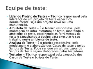  Líder do Projeto de Testes - Técnico responsável pela
liderança de um projeto de teste específico,
normalmente, seja um projeto novo ou uma
manutenção.
 Arquiteto de Teste - É o técnico responsável pela
montagem da infra-estrutura de teste, montando o
ambiente de teste, escolhendo as ferramentas de
teste e capacitando a equipe para executar o seu
trabalho neste ambiente de teste.
 Analista de Teste - É o técnico responsável pela
modelagem e elaboração dos Casos de teste e pelos
Scripts de Teste. Pode ser que em alguns casos os
Scripts de Teste sejam elaborados pelos testadores.
 Testador - Técnico responsável pela execução dos
Casos de Teste e Scripts de Teste.
 