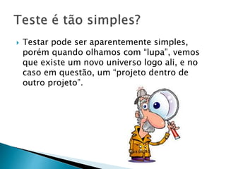  Testar pode ser aparentemente simples,
porém quando olhamos com “lupa”, vemos
que existe um novo universo logo ali, e no
caso em questão, um “projeto dentro de
outro projeto”.
 