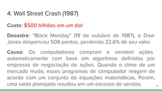 4. Wall Street Crash (1987)
Custo: $500 bilhões em um dia!
Desastre: “Black Monday” (19 de outubro de 1987), o Dow
Jones despencou 508 pontos, perdendo 22,6% de seu valor.
Causa: Os computadores compram e vendem ações
automaticamente com base em algoritmos deﬁnidos por
empresas de negociação de ações. Quando o clima de um
mercado muda, esses programas de computador reagem de
acordo com um conjunto de equações matemáticas. Porém,
uma saída planejada resultou em um excesso de vendas. 12
 