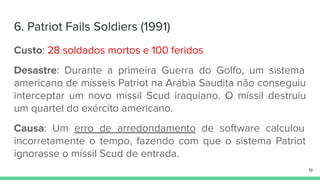 6. Patriot Fails Soldiers (1991)
Custo: 28 soldados mortos e 100 feridos
Desastre: Durante a primeira Guerra do Golfo, um sistema
americano de mísseis Patriot na Arábia Saudita não conseguiu
interceptar um novo míssil Scud iraquiano. O míssil destruiu
um quartel do exército americano.
Causa: Um erro de arredondamento de software calculou
incorretamente o tempo, fazendo com que o sistema Patriot
ignorasse o míssil Scud de entrada.
19
 