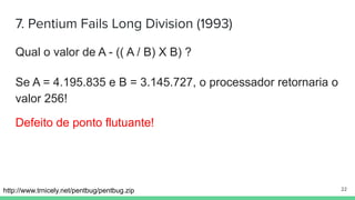7. Pentium Fails Long Division (1993)
Qual o valor de A - (( A / B) X B) ?
http://www.trnicely.net/pentbug/pentbug.zip
Se A = 4.195.835 e B = 3.145.727, o processador retornaria o
valor 256!
Defeito de ponto flutuante!
22
 