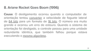 8. Ariane Rocket Goes Boom (1996)
Causa: O desligamento ocorreu quando o computador de
orientação tentou converter a velocidade de foguete lateral
de 64 bits para um formato de 16 bits. O número era muito
grande e ocorreu um erro de estouro. Quando o sistema de
orientação foi desligado, o controle passou para uma unidade
redundante idêntica, que também falhou porque estava
executando o mesmo algoritmo.
25
 
