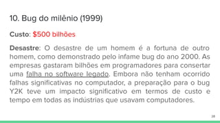 10. Bug do milênio (1999)
Custo: $500 bilhões
Desastre: O desastre de um homem é a fortuna de outro
homem, como demonstrado pelo infame bug do ano 2000. As
empresas gastaram bilhões em programadores para consertar
uma falha no software legado. Embora não tenham ocorrido
falhas signiﬁcativas no computador, a preparação para o bug
Y2K teve um impacto signiﬁcativo em termos de custo e
tempo em todas as indústrias que usavam computadores.
28
 