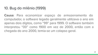 10. Bug do milênio (1999)
Causa: Para economizar espaço de armazenamento do
computador, o software legado geralmente utilizava o ano em
apenas dois dígitos, como “99” para 1999. O software também
interpretou “00” como 1900 em vez de 2000, então com a
chegada do ano 2000, temia-se um colapso geral.
29
 