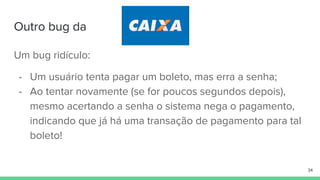 Outro bug da
Um bug ridículo:
- Um usuário tenta pagar um boleto, mas erra a senha;
- Ao tentar novamente (se for poucos segundos depois),
mesmo acertando a senha o sistema nega o pagamento,
indicando que já há uma transação de pagamento para tal
boleto!
34
 