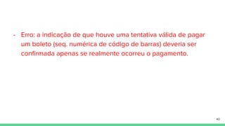 - Erro: a indicação de que houve uma tentativa válida de pagar
um boleto (seq. numérica de código de barras) deveria ser
conﬁrmada apenas se realmente ocorreu o pagamento.
40
 
