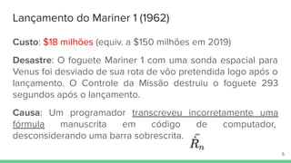 Lançamento do Mariner 1 (1962)
Custo: $18 milhões (equiv. a $150 milhões em 2019)
Desastre: O foguete Mariner 1 com uma sonda espacial para
Venus foi desviado de sua rota de vôo pretendida logo após o
lançamento. O Controle da Missão destruiu o foguete 293
segundos após o lançamento.
Causa: Um programador transcreveu incorretamente uma
fórmula manuscrita em código de computador,
desconsiderando uma barra sobrescrita.
5
 