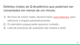 Defeitos chatos do Q-Acadêmico que poderiam ser
consertados em menos de um minuto.
1) Na hora de inserir notas, deveria haver uma máscara, para
adicionar a vírgula automaticamente;
2) O calendário popup pode aparecer cortado.
3) Lista de presença de avaliação não mostra a data!
58
 