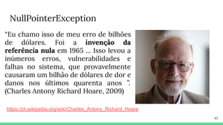 NullPointerException
63
“Eu chamo isso de meu erro de bilhões
de dólares. Foi a invenção da
referência nula em 1965 ... Isso levou a
inúmeros erros, vulnerabilidades e
falhas no sistema, que provavelmente
causaram um bilhão de dólares de dor e
danos nos últimos quarenta anos ”.
(Charles Antony Richard Hoare, 2009)
https://pt.wikipedia.org/wiki/Charles_Antony_Richard_Hoare
 