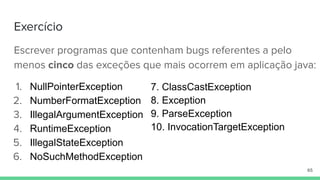 Exercício
Escrever programas que contenham bugs referentes a pelo
menos cinco das exceções que mais ocorrem em aplicação java:
1. NullPointerException
2. NumberFormatException
3. IllegalArgumentException
4. RuntimeException
5. IllegalStateException
6. NoSuchMethodException
65
7. ClassCastException
8. Exception
9. ParseException
10. InvocationTargetException
 