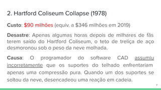 2. Hartford Coliseum Collapse (1978)
Custo: $90 milhões (equiv. a $346 milhões em 2019)
Desastre: Apenas algumas horas depois de milhares de fãs
terem saído do Hartford Coliseum, o teto de treliça de aço
desmoronou sob o peso da neve molhada.
Causa: O programador do software CAD assumiu
incorretamente que os suportes do telhado enfrentariam
apenas uma compressão pura. Quando um dos suportes se
soltou da neve, desencadeou uma reação em cadeia.
7
 