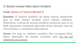 3. Soviet nuclear false alarm incident
Custo: Quase a 3ª Guerra Mundial !!!
Desastre: O sistema soviético de alerta indicou falsamente
que os EUA haviam lançado cinco mísseis balísticos.
Felizmente, o oﬁcial de serviço soviético raciocinou que se os
EUA estivessem realmente atacando teriam lançado mais de
cinco mísseis, e considerou falso alarme.
Causa: Um bug no software soviético não conseguiu ﬁltrar
falsas detecções de mísseis causadas pela luz do sol
reﬂetindo nas nuvens. 9
 