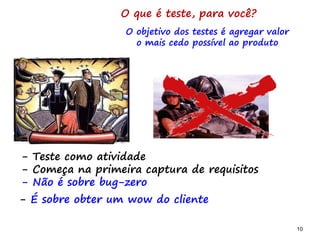 10 10
O que é teste, para você?
- Teste como atividade
- Começa na primeira captura de requisitos
- Não é sobre bug-zero
O objetivo dos testes é agregar valor
o mais cedo possível ao produto
- É sobre obter um wow do cliente
 