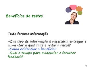 12 12
Benefícios de testes
Teste fornece informação
-Que tipo de informação é necessária entregar e
aumentar a qualidade e reduzir riscos?
-Como evidenciar o benefício?
-Qual o tempo para evidenciar e fornecer
feedback?
 