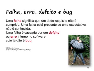 13 13
Falha, erro, defeito e bug
Uma falha significa que um dado requisito não é
cumprido. Uma falha está presente se uma expectativa
não é conhecida.
Uma falha é causada por um defeito
ou erro interno no software,
cujo jargão é bug.
IEEE Standard 610.12,
Software Testing Foundations, 4ª edição
 