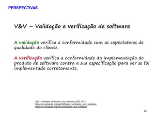 22 22
V&V – Validação e verificação de software
A validação verifica a conformidade com as expectativas de
qualidade do cliente.
A verificação verifica a conformidade da implementação do
produto de software contra a sua especificação para ver se foi
implementado corretamente.
V&V – Software verification and validation IEEE 1012
https://en.wikipedia.org/wiki/Software_verification_and_validation
https://en.wikipedia.org/wiki/Verification_and_validation
PERSPECTIVAS
 