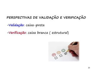 23 23
PERSPECTIVAS DE VALIDAÇÃO E VERIFICAÇÃO
-Validação: caixa-preta
-Verificação: caixa branca ( estrutural)
 