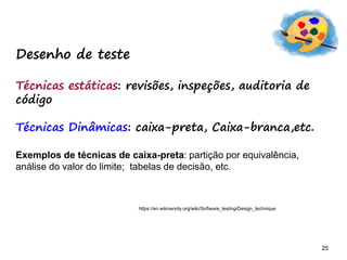 25 25
Desenho de teste
Técnicas estáticas: revisões, inspeções, auditoria de
código
Técnicas Dinâmicas: caixa-preta, Caixa-branca,etc.
Exemplos de técnicas de caixa-preta: partição por equivalência,
análise do valor do limite; tabelas de decisão, etc.
https://en.wikiversity.org/wiki/Software_testing/Design_technique
 