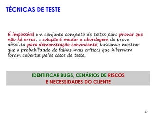 27 27
TÉCNICAS DE TESTE
É impossível um conjunto completo de testes para provar que
não há erros, a solução é mudar a abordagem de prova
absoluta para demonstração convincente, buscando mostrar
que a probabilidade de falhas mais críticas que hibernam
foram cobertas pelos casos de teste.
IDENTIFICAR BUGS, CENÁRIOS DE RISCOS
E NECESSIDADES DO CLIENTE
 