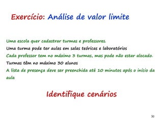 30 30
Uma escola quer cadastrar turmas e professores.
Uma turma pode ter aulas em salas teóricas e laboratórios
Cada professor tem no máximo 3 turmas, mas pode não estar alocado.
Turmas têm no máximo 30 alunos
A lista de presença deve ser preenchida até 10 minutos após o início da
aula
Exercício: Análise de valor limite
Identifique cenários
 