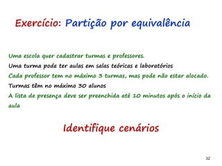 32 32
Uma escola quer cadastrar turmas e professores.
Uma turma pode ter aulas em salas teóricas e laboratórios
Cada professor tem no máximo 3 turmas, mas pode não estar alocado.
Turmas têm no máximo 30 alunos
A lista de presença deve ser preenchida até 10 minutos após o início da
aula
Exercício: Partição por equivalência
Identifique cenários
 
