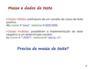39 39
Massa e dados de teste
 Dados Válidos: participam de um cenário de casos de teste
positivo.
Ex: nome ”joao”, telefone:3232-0000.
 Dados inválidos: possibilitam a implementação do teste
negativo a um determinado cenário.
Ex: nome ”??@*!”, telefone:”abcd;,~!!”.
Precisa de massa de teste?
 